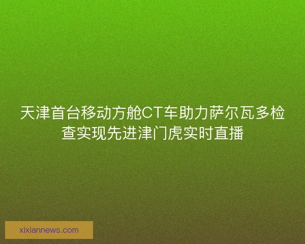 天津首台移动方舱CT车助力萨尔瓦多检查实现先进津门虎实时直播