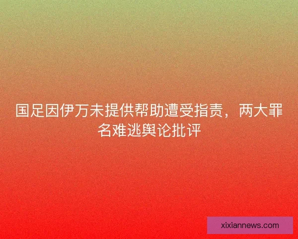 国足因伊万未提供帮助遭受指责，两大罪名难逃舆论批评