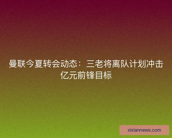 曼联今夏转会动态:三老将离队计划冲击亿元前锋目标 曼联今夏转会动态:三老将离队计划冲击亿元前锋目标