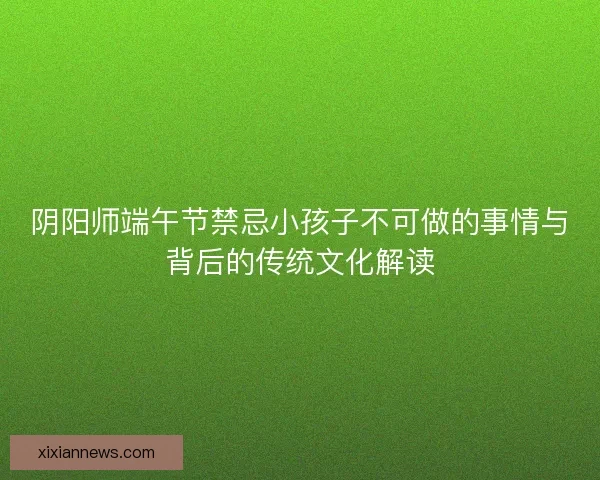 阴阳师端午节禁忌小孩子不可做的事情与背后的传统文化解读