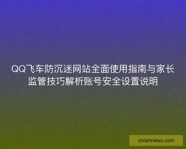 QQ飞车防沉迷网站全面使用指南与家长监管技巧解析账号安全设置说明