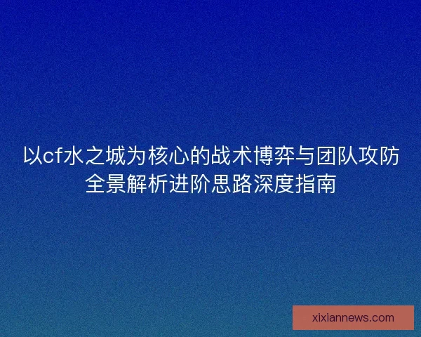 以cf水之城为核心的战术博弈与团队攻防全景解析进阶思路深度指南