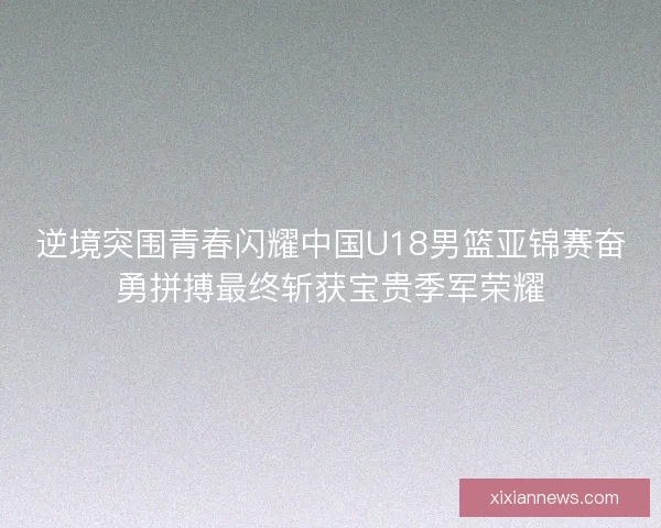 逆境突围青春闪耀中国U18男篮亚锦赛奋勇拼搏最终斩获宝贵季军荣耀