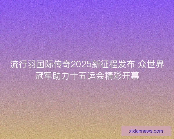 流行羽国际传奇2025新征程发布 众世界冠军助力十五运会精彩开幕