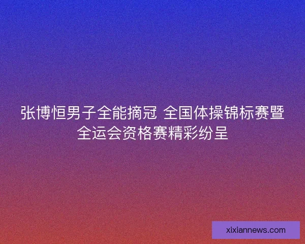 张博恒男子全能摘冠 全国体操锦标赛暨全运会资格赛精彩纷呈