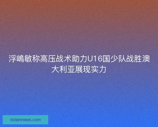 浮嶋敏称高压战术助力U16国少队战胜澳大利亚展现实力
