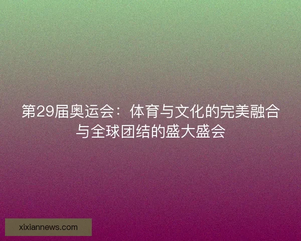第29届奥运会：体育与文化的完美融合与全球团结的盛大盛会
