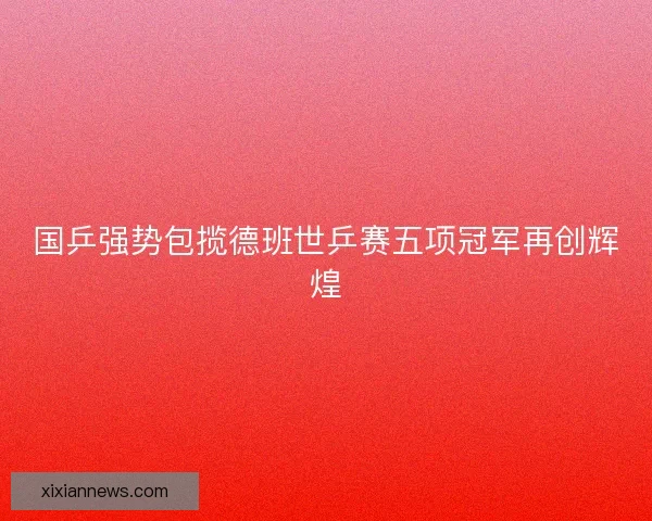 国乒强势包揽德班世乒赛五项冠军再创辉煌