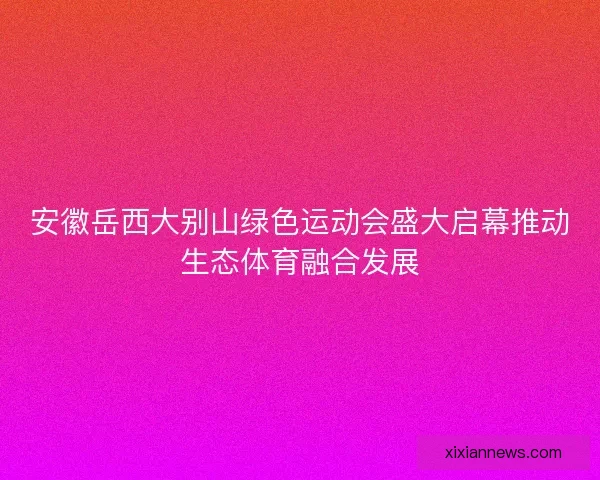安徽岳西大别山绿色运动会盛大启幕推动生态体育融合发展